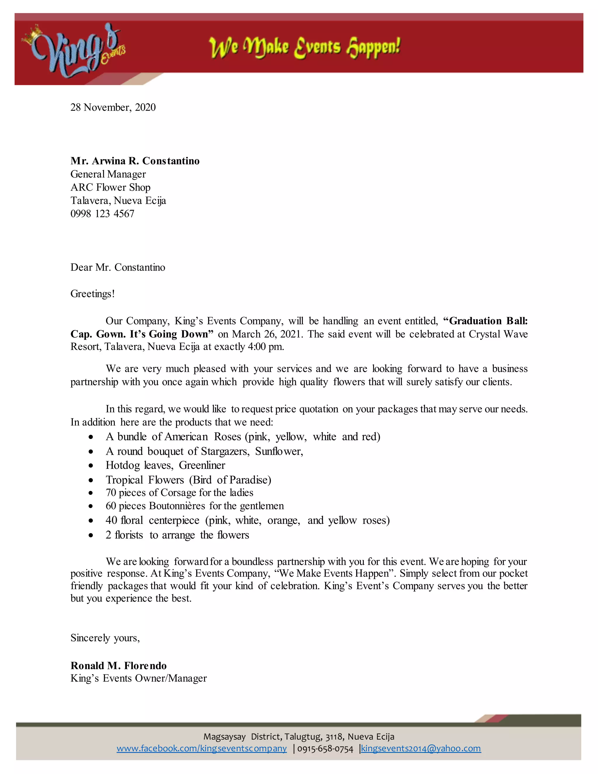 Magsaysay District, Talugtug, 3118, Nueva Ecija
www.facebook.com/kingseventscompany | 0915-658-0754 |kingsevents2014@yahoo.com
28 November, 2020
Mr. Arwina R. Constantino
General Manager
ARC Flower Shop
Talavera, Nueva Ecija
0998 123 4567
Dear Mr. Constantino
Greetings!
Our Company, King’s Events Company, will be handling an event entitled, “Graduation Ball:
Cap. Gown. It’s Going Down” on March 26, 2021. The said event will be celebrated at Crystal Wave
Resort, Talavera, Nueva Ecija at exactly 4:00 pm.
We are very much pleased with your services and we are looking forward to have a business
partnership with you once again which provide high quality flowers that will surely satisfy our clients.
In this regard, we would like to request price quotation on your packages that may serve our needs.
In addition here are the products that we need:
 A bundle of American Roses (pink, yellow, white and red)
 A round bouquet of Stargazers, Sunflower,
 Hotdog leaves, Greenliner
 Tropical Flowers (Bird of Paradise)
 70 pieces of Corsage for the ladies
 60 pieces Boutonnières for the gentlemen
 40 floral centerpiece (pink, white, orange, and yellow roses)
 2 florists to arrange the flowers
We are looking forwardfor a boundless partnership with you for this event. We are hoping for your
positive response. At King’s Events Company, “We Make Events Happen”. Simply select from our pocket
friendly packages that would fit your kind of celebration. King’s Event’s Company serves you the better
but you experience the best.
Sincerely yours,
Ronald M. Florendo
King’s Events Owner/Manager
 