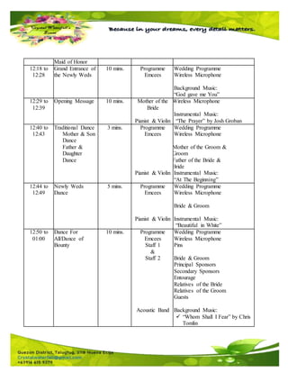 Maid of Honor
12:18 to
12:28
Grand Entrance of
the Newly Weds
10 mins. Programme
Emcees
Wedding Programme
Wireless Microphone
Background Music:
“God gave me You”
12:29 to
12:39
Opening Message 10 mins. Mother of the
Bride
Pianist & Violin
Wireless Microphone
Instrumental Music:
“The Prayer” by Josh Groban
12:40 to
12:43
Traditional Dance
Mother & Son
Dance
Father &
Daughter
Dance
3 mins. Programme
Emcees
Pianist & Violin
Wedding Programme
Wireless Microphone
Mother of the Groom &
Groom
Father of the Bride &
Bride
Instrumental Music:
“At The Beginning”
12:44 to
12:49
Newly Weds
Dance
5 mins. Programme
Emcees
Pianist & Violin
Wedding Programme
Wireless Microphone
Bride & Groom
Instrumental Music:
“Beautiful in White”
12:50 to
01:00
Dance For
All/Dance of
Bounty
10 mins. Programme
Emcees
Staff 1
&
Staff 2
Acoustic Band
Wedding Programme
Wireless Microphone
Pins
Bride & Groom
Principal Sponsors
Secondary Sponsors
Entourage
Relatives of the Bride
Relatives of the Groom
Guests
Background Music:
 “Whom Shall I Fear” by Chris
Tomlin
 