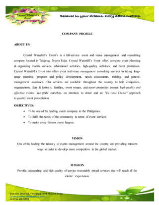 COMPANY PROFILE
ABOUT US
Crystal Waterfall’s Event’s is a full-service event and venue management and consulting
company located in Talugtug, Nueva Ecija. Crystal Waterfall’s Event offers complete event planning
& organizing events services, educational activities, high-quality activities, and event promotion.
Crystal Waterfall’s Event also offers event and venue management consulting services including long-
range planning, program and policy development, needs assessments, training, and general
management assistance. Our services are available throughout the country to help companies,
organizations, fairs & festivals, families, event venues, and resort properties present high-quality and
effective events. We pride ourselves on attention to detail and an "Extreme Theme" approach
to quality event presentation.
OBJECTIVES:
 To be one of the leading event company in the Philippines.
 To fulfil the needs of the community in terms of event services.
 To make every dreams event happen.
VISION
One of the leading the industry of events management around the country and providing modern
ways in order to develop more competitive in the global market.
MISSION
Provide outstanding and high quality of service reasonably priced services that will reach all the
clients’ expectation.
 