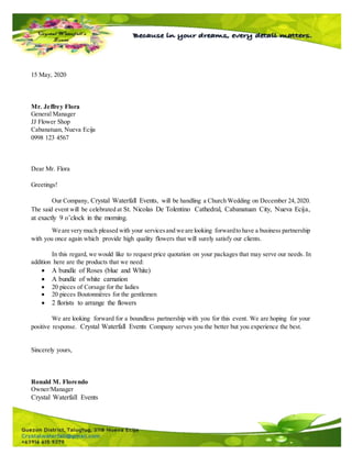 15 May, 2020
Mr. Jeffrey Flora
General Manager
JJ Flower Shop
Cabanatuan, Nueva Ecija
0998 123 4567
Dear Mr. Flora
Greetings!
Our Company, Crystal Waterfall Events, will be handling a Church Wedding on December 24,2020.
The said event will be celebrated at St. Nicolas De Tolentino Cathedral, Cabanatuan City, Nueva Ecija,
at exactly 9 o’clock in the morning.
We are very much pleased with your servicesand we are looking forwardto have a business partnership
with you once again which provide high quality flowers that will surely satisfy our clients.
In this regard, we would like to request price quotation on your packages that may serve our needs. In
addition here are the products that we need:
 A bundle of Roses (blue and White)
 A bundle of white carnation
 20 pieces of Corsage for the ladies
 20 pieces Boutonnières for the gentlemen
 2 florists to arrange the flowers
We are looking forward for a boundless partnership with you for this event. We are hoping for your
positive response. Crystal Waterfall Events Company serves you the better but you experience the best.
Sincerely yours,
Ronald M. Florendo
Owner/Manager
Crystal Waterfall Events
 