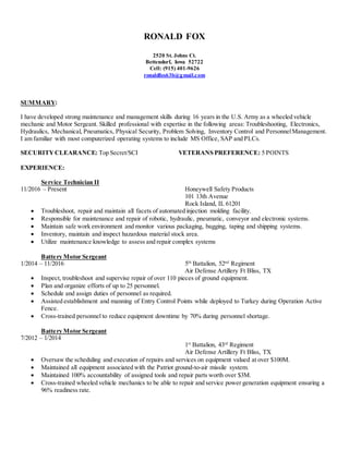 RONALD FOX
2520 St. Johns Ct.
Bettendorf, Iowa 52722
Cell: (915) 401-9626
ronaldfox63b@gmail.com
SUMMARY:
I have developed strong maintenance and management skills during 16 years in the U.S. Army as a wheeled vehicle
mechanic and Motor Sergeant. Skilled professional with expertise in the following areas: Troubleshooting, Electronics,
Hydraulics, Mechanical, Pneumatics, Physical Security, Problem Solving, Inventory Control and PersonnelManagement.
I am familiar with most computerized operating systems to include MS Office, SAP and PLCs.
SECURITYCLEARANCE: Top Secret/SCI VETERANS PREFERENCE: 5 POINTS
EXPERIENCE:
Service Technician II
11/2016 – Present Honeywell Safety Products
101 13th Avenue
Rock Island, IL 61201
 Troubleshoot, repair and maintain all facets of automated injection molding facility.
 Responsible for maintenance and repair of robotic, hydraulic, pneumatic, conveyor and electronic systems.
 Maintain safe work environment and monitor various packaging, bagging, taping and shipping systems.
 Inventory, maintain and inspect hazardous material stock area.
 Utilize maintenance knowledge to assess and repair complex systems
Battery Motor Sergeant
1/2014 – 11/2016 5th
Battalion, 52nd
Regiment
Air Defense Artillery Ft Bliss, TX
 Inspect, troubleshoot and supervise repair of over 110 pieces of ground equipment.
 Plan and organize efforts of up to 25 personnel.
 Schedule and assign duties of personnel as required.
 Assisted establishment and manning of Entry Control Points while deployed to Turkey during Operation Active
Fence.
 Cross-trained personnel to reduce equipment downtime by 70% during personnel shortage.
Battery Motor Sergeant
7/2012 – 1/2014
1st
Battalion, 43rd
Regiment
Air Defense Artillery Ft Bliss, TX
 Oversaw the scheduling and execution of repairs and services on equipment valued at over $100M.
 Maintained all equipment associated with the Patriot ground-to-air missile system.
 Maintained 100% accountability of assigned tools and repair parts worth over $3M.
 Cross-trained wheeled vehicle mechanics to be able to repair and service power generation equipment ensuring a
96% readiness rate.
 