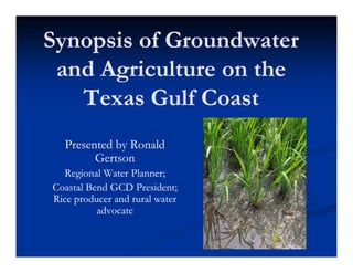 Synopsis of Groundwater
 and Agriculture on the
   Texas Gulf Coast
  Presented by Ronald
        Gertson
  Regional Water Planner;
Coastal Bend GCD President;
Rice producer and rural water
          advocate
 