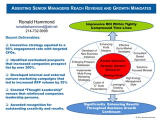 ASSISTING SENIOR MANAGERS REACH REVENUE AND GROWTH MANDATES


       Ronald Hammond                            Impressive ROI Within Tightly
      ronaldwhammond@att.net                       Compressed Time Lines
            214-732-9099
Recent Deliverables:

 Innovative strategy equated to a                           Enhancing    Effective
95% engagement rate with targeted                              Profit    Go-to-Market
                                             Developer of     Margins
CFOs.                                        New Business
                                                                          Strategies
                                                                                         Consultant
                                               Initiatives                                Based
 Identified overlooked prospects                            Ronald Hammond              Approach
                                      Enlarging Prospect
that increased companies prospect         Databases
list by over 300%.                                           REVENUE GROWTH                Solutions
                                         Implementer            SPECIALIST              Focused Mindset
                                          Multi-Prong
 Developed internal and external                              Banking Sector
                                          Marketing
nurture marketing campaigns that          Strategies
                                                                                High Energy
led to increased RFP volume by 35%                    Coach of                  Management
                                                      “C” Suite      Leveraging    Style
                                                                      Existing
 Created “Thought Leadership”                      Presentations
                                                                     Resources
venues that reinforced companies
leadership persona.

 Awarded recognition for                      Significantly Enhancing Results
outstanding creativity and results.             Throughout Business Growth
                                                          Continuum
                                                                                          © 2011, Ronald Hammond
 