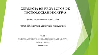GERENCIA DE PROYECTOS DE
TECNOLOGIA EDUCATIVA
RONALD MAURICIO HERNANDEZ CUENCA
TUTOR: ING. BREYNER ALEXANDER PARRA ROJAS
UDES
MAESTRIA EN GESTION DE LA TECNOLOGIA EDUCATIVA
NEIVA – HUILA
MAYO 2018
 