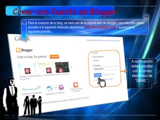 Para la creación de tu blog, se hará uso de la página web de blogger, para ello sólo debes
acceder a la siguiente dirección electrónica: http://www.blogger.com y aparecerá la
siguiente pantalla.




                                                                                A continuación
                                                                                debes acceder
                                                                                 con tu correo
                                                                                electrónico de
                                                                                  “GMAIL” .
 
