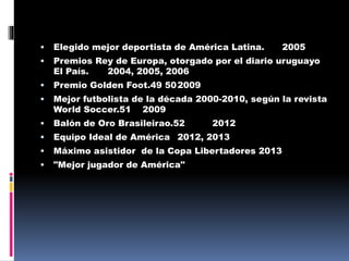 

Elegido mejor deportista de América Latina.



Premios Rey de Europa, otorgado por el diario uruguayo
El País.
2004, 2005, 2006



Premio Golden Foot.49 50 2009



Mejor futbolista de la década 2000-2010, según la revista
World Soccer.51 2009



Balón de Oro Brasileirao.52



Equipo Ideal de América 2012, 2013



Máximo asistidor de la Copa Libertadores 2013



"Mejor jugador de América"

2012

2005

 