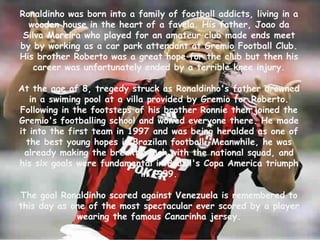 Ronaldinho was born into a family of football addicts, living in a wooden house in the heart of a favela. His father, Joao da Silva Moreira who played for an amateur club made ends meet by by working as a car park attendant at Gremio Football Club. His brother Roberto was a great hope for the club but then his career was unfortunately ended by a terrible knee injury. At the age of 8, tregedy struck as Ronaldinho's father drowned in a swiming pool at a villa provided by Gremio for Roberto. Following in the footsteps of his brother Ronnie then joined the Gremio'sfootballing school and wowed everyone there. He made it into the first team in 1997 and was being heralded as one of the best young hopes in Brazilan football. Meanwhile, he was already making the breakthrough with the national squad, and his six goals were fundamental in Brazil's Copa America triumph in 1999.The goal Ronaldinho scored against Venezuela is remembered to this day as one of the most spectacular ever scored by a player wearing the famous Canarinha jersey.