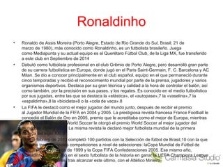 Ronaldinho
• Ronaldo de Assis Moreira (Porto Alegre, Estado de Río Grande do Sul, Brasil; 21 de
marzo de 1980), más conocido como Ronaldinho, es un futbolista brasileño. Juega
como Mediapunta y su actual equipo es el Querétaro Fútbol Club, de la Liga MX, fue transferido
a este club en Septiembre de 2014
• Debutó como futbolista profesional en el club Grêmio de Porto Alegre, pero desarrolló gran parte
de su carrera futbolística en Europa, donde jugó en el Paris Saint-Germain, F. C. Barcelona y AC
Milan. Se dio a conocer principalmente en el club español, equipo en el que permaneció durante
cinco temporadas y recibió el reconocimiento mundial por parte de la prensa, jugadores y varios
organismos deportivos. Destaca por su gran técnica y calidad a la hora de controlar el balón, así
como también, por la precisión en sus pases, y los regates. Es conocido en el medio futbolístico
por sus jugadas, entre las que se destaca la «elástica», el «autopase»,7 la «vaselina»,7 la
«espaldinha»,8 la «bicicleta»8 o la «cola de vaca».8
• La FIFA le destacó como el mejor jugador del mundo junto, después de recibir el premio
al Jugador Mundial de la FIFA en 2004 y 2005. La prestigiosa revista francesa France Football le
concedió el Balón de Oro en 2005, premio que le acreditaba como el mejor de Europa, mientras
que la revista británica World Soccer le otorgó el premio World Soccer al mejor jugador del
mundo en 2004 y 2005. La misma revista le declaró mejor futbolista mundial de la primera
década del siglo XXI.9
• El 6 de febrero de 2013 completó 100 partidos con la Selección de fútbol de Brasil,10 con la que
ganó las tres principales competiciones a nivel de selecciones: laCopa Mundial de Fútbol de
2002, la Copa América de 1999 y la Copa FIFA Confederaciones 2005. Ese mismo año,
Ronaldinho se convirtió en el sexto futbolista de la historia en ganar la UEFA Champions League
y la Copa Libertadores, tras alcanzar este último, con el Atlético Mineiro.
 