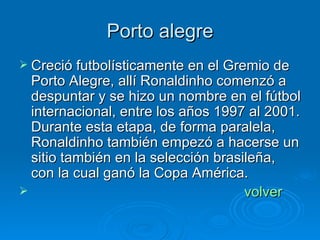 Porto alegre Creció futbolísticamente en el Gremio de Porto Alegre, allí Ronaldinho comenzó a despuntar y se hizo un nombre en el fútbol internacional, entre los años 1997 al 2001. Durante esta etapa, de forma paralela, Ronaldinho también empezó a hacerse un sitio también en la selección brasileña, con la cual ganó la Copa América. volver 