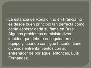 La estancia de Ronaldinho en Francia no
es desde buen principio tan perfecta como
cabía esperar dada su fama en Brasil.
Algunos problemas administrativos
impiden que debute enseguida en el
equipo y, cuando consigue hacerlo, tiene
diversos enfrentamientos con su
entrenador de por aquel entonces, Luís
Fernández.
 