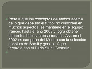  Pese a que los conceptos de ambos acerca
de lo que debe ser el fútbol no coinciden en
muchos aspectos, se mantiene en el equipo
francés hasta el año 2003 y logra obtener
diferentes títulos internacionales. Así, en el
2002 es campeón del Mundo con la selección
absoluta de Brasil y gana la Copa
Intertoto con el París Saint Germain.

 