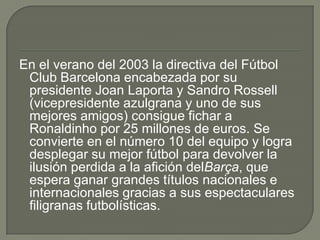 En el verano del 2003 la directiva del Fútbol
Club Barcelona encabezada por su
presidente Joan Laporta y Sandro Rossell
(vicepresidente azulgrana y uno de sus
mejores amigos) consigue fichar a
Ronaldinho por 25 millones de euros. Se
convierte en el número 10 del equipo y logra
desplegar su mejor fútbol para devolver la
ilusión perdida a la afición delBarça, que
espera ganar grandes títulos nacionales e
internacionales gracias a sus espectaculares
filigranas futbolísticas.
 