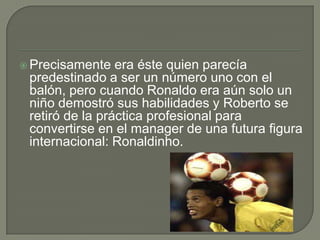  Precisamente era éste quien parecía
predestinado a ser un número uno con el
balón, pero cuando Ronaldo era aún solo un
niño demostró sus habilidades y Roberto se
retiró de la práctica profesional para
convertirse en el manager de una futura figura
internacional: Ronaldinho.
 