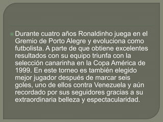  Durante cuatro años Ronaldinho juega en el
Gremio de Porto Alegre y evoluciona como
futbolista. A parte de que obtiene excelentes
resultados con su equipo triunfa con la
selección canarinha en la Copa América de
1999. En este torneo es también elegido
mejor jugador después de marcar seis
goles, uno de ellos contra Venezuela y aún
recordado por sus seguidores gracias a su
extraordinaria belleza y espectacularidad.
 