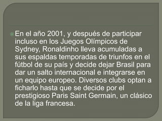 En el año 2001, y después de participar
incluso en los Juegos Olímpicos de
Sydney, Ronaldinho lleva acumuladas a
sus espaldas temporadas de triunfos en el
fútbol de su país y decide dejar Brasil para
dar un salto internacional e integrarse en
un equipo europeo. Diversos clubs optan a
ficharlo hasta que se decide por el
prestigioso Paris Saint Germain, un clásico
de la liga francesa.
 