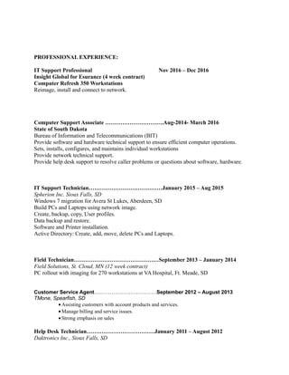 PROFESSIONAL EXPERIENCE:
IT Support Professional Nov 2016 – Dec 2016
Insight Global for Esurance (4 week contract)
Computer Refresh 350 Workstations
Reimage, install and connect to network.
Computer Support Associate ………………………….Aug-2014- March 2016
State of South Dakota
Bureau of Information and Telecommunications (BIT)
Provide software and hardware technical support to ensure efficient computer operations.
Sets, installs, configures, and maintains individual workstations
Provide network technical support.
Provide help desk support to resolve caller problems or questions about software, hardware.
IT Support Technician…………………………………January 2015 – Aug 2015
Spherion Inc. Sioux Falls, SD
Windows 7 migration for Avera St Lukes, Aberdeen, SD
Build PCs and Laptops using network image.
Create, backup, copy, User profiles.
Data backup and restore.
Software and Printer installation.
Active Directory: Create, add, move, delete PCs and Laptops.
Field Technician………………………………………September 2013 – January 2014
Field Solutions, St. Cloud, MN (12 week contract)
PC rollout with imaging for 270 workstations at VA Hospital, Ft. Meade, SD
Customer Service Agent………………………………September 2012 – August 2013
TMone, Spearfish, SD
• Assisting customers with account products and services.
• Manage billing and service issues.
• Strong emphasis on sales
Help Desk Technician………………………………January 2011 – August 2012
Daktronics Inc., Sioux Falls, SD
 