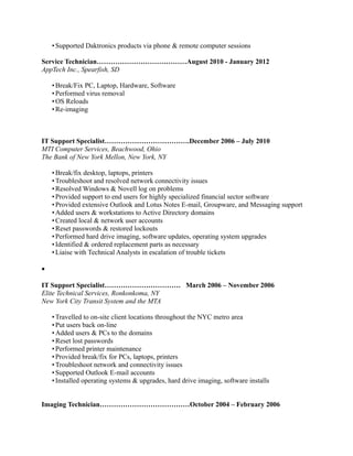 •Supported Daktronics products via phone & remote computer sessions
Service Technician…………………………………August 2010 - January 2012
AppTech Inc., Spearfish, SD
•Break/Fix PC, Laptop, Hardware, Software
•Performed virus removal
•OS Reloads
•Re-imaging
IT Support Specialist……………………………….December 2006 – July 2010
MTI Computer Services, Beachwood, Ohio
The Bank of New York Mellon, New York, NY
•Break/fix desktop, laptops, printers
•Troubleshoot and resolved network connectivity issues
•Resolved Windows & Novell log on problems
•Provided support to end users for highly specialized financial sector software
•Provided extensive Outlook and Lotus Notes E-mail, Groupware, and Messaging support
•Added users & workstations to Active Directory domains
•Created local & network user accounts
•Reset passwords & restored lockouts
•Performed hard drive imaging, software updates, operating system upgrades
•Identified & ordered replacement parts as necessary
•Liaise with Technical Analysts in escalation of trouble tickets
•
IT Support Specialist…………………………… March 2006 – November 2006
Elite Technical Services, Ronkonkoma, NY
New York City Transit System and the MTA
•Travelled to on-site client locations throughout the NYC metro area
•Put users back on-line
•Added users & PCs to the domains
•Reset lost passwords
•Performed printer maintenance
•Provided break/fix for PCs, laptops, printers
•Troubleshoot network and connectivity issues
•Supported Outlook E-mail accounts
•Installed operating systems & upgrades, hard drive imaging, software installs
Imaging Technician…………………………………October 2004 – February 2006
 