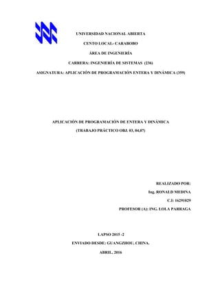 UNIVERSIDAD NACIONAL ABIERTA
CENTO LOCAL- CARABOBO
ÁREA DE INGENIERÍA
CARRERA: INGENIERÍA DE SISTEMAS (236)
ASIGNATURA: APLICACIÓN DE PROGRAMACIÓN ENTERA Y DINÁMICA (359)
APLICACIÓN DE PROGRAMACIÓN DE ENTERA Y DINÁMICA
(TRABAJO PRÁCTICO OBJ. 03, 04,07)
REALIZADO POR:
Ing. RONALD MEDINA
C.I: 16291029
PROFESOR (A): ING. LOLA PARRAGA
LAPSO 2015 -2
ENVIADO DESDE: GUANGZHOU, CHINA.
ABRIL, 2016
 