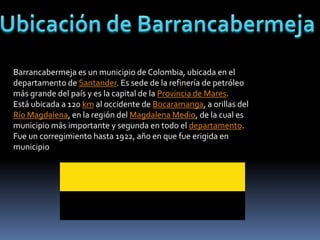 Barrancabermeja es un municipio de Colombia, ubicada en el
departamento de Santander. Es sede de la refinería de petróleo
más grande del país y es la capital de la Provincia de Mares.
                                          .
Está ubicada a 120 km al occidente de Bucaramanga, a orillas del
Río Magdalena, en la región del Magdalena Medio, de la cual es
municipio más importante y segunda en todo el departamento.
Fue un corregimiento hasta 1922, año en que fue erigida en
municipio
 