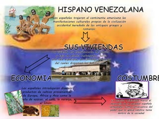 HISPANO VENEZOLANA
Los españoles trajeron al continente americano las
manifestaciones culturales propias de la civilización
occidental heredada de los antiguos griegos y
romanos.
La vivienda era comúnmente de ladrillo
y teja de planta rectangular, tenia
una sala espaciosa, un corredor alrededor
del cuales disponían las habitaciones.
SUS VIVIENDAS
ECONOMIA COSTUMBRE
Los españoles introdujeron diversos
productos de cultivo provenientes
de Europa, África y Asia como la
caña de azúcar, el café, la naranja,
el limón.
La excesiva religiosidad marcó el
desarrollo de la sociedad española
venezolana. Como consecuencia del
poder que la iglesia católica tenia
dentro de la sociedad
 