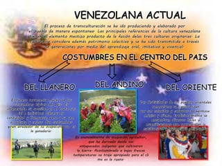 El proceso de transculturación se ha ido produciendo y elaborado por
el pueblo de manera espontanea. Las principales referencias de la cultura venezolana
tienen el elemento mestizo producto de la fusión delas tres culturas originarias. La
cultura se considera además patrimonio colectivo y se ha sido transmitida a través
de generaciones por medio del aprendizaje oral, imitativo y vivencial.
DEL LLANERO
El llanero representa mucho de las
costumbres típicas del país. Es
interesante su sencillez en el trato soc
ial e individual. Observa la
cordialidad y franqueza, pero a su vez
es astuto y celoso. Sus costumbres
giran alrededor de su ocupación que es
la ganadería.
DEL ANDINO
Es esencialmente de ocupación agricultor,
que ha derivado desde sus
antepasados indígenas que cultivaron
la tierra. Acostumbrado a bajas frescas
temperaturas su traje apropiado para el cli
ma es la ruana.
DEL ORIENTE
Las festividades de los pueblos orientales
venezolanos se caracterizan
por ser coloridas y cargadas de hermosa
música y ritmo, tradicionalmente se
encuentran diversos bailes y
escenificaciones que representan la
cotidianidad y vivir diario del orienta
 