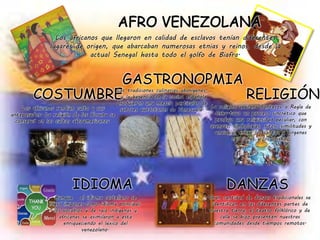 Los africanos que llegaron en calidad de esclavos tenían diferentes
lugares de origen, que abarcaban numerosas etnias y reinos, desde la
actual Senegal hasta todo el golfo de Biafra.
Los africanos rendían culto a sus
antepasados. La religión de los Yoruba se
conservó en los cultos afroamericanos.
COSTUMBRELas tradiciones culinarias aborígenes,
y la herencia de la cocina española
produjeron una mezcla particular de
sabores autóctonos de Venezuela.
GASTRONOPMIA
RELIGIÓN
La religión africana-Santeros o Regla de
Osha-tuvo un proceso sincrético que
produjo una religiosidad peculiar, con
usanzas, simbologías, ritos, similitudes y
analogías entre los santos y vírgenes
cristianos y los orishas.
Aunque el idioma castellano se
logró imponer como idioma principal,
los vocablos y de raíz indígenas y
africanas se asimilaron a esta
enriqueciendo el léxico del
venezolano.
IDIOMA
Gran cantidad de danzas tradicionales se
identifican en las diferentes partes de
nuestra tierra, el teatro folklórico y de
calle se hizo presenten nuestras
comunidades desde tiempos remotos.
DANZAS
 