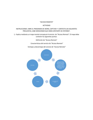 “ACCESO REMOTO” 
ACTIVIDAD 
INSTRUCCIONES: ABRE EL PROGRAMA DE WORD, CAPTURA Y CONTESTA LAS SIGUIENTES 
PREGUNTAS, CABE MENCIONAR QUE DEBES APOYARTE DE INTERNET. 
1.- Explica mediante un mapa mental-conceptual el servicio de “Acceso Remoto”. El mapa debe 
contener los siguientes puntos: 
Definición de “Acceso Remoto” 
Características del servicio de “Acceso Remoto” 
Ventajas y desventajas del servicio de “Acceso Remoto” 
acceso remoto 
definicion:En redes de 
computadoras, acceder 
desde una computadora 
a un recurso ubicado 
físicamente en otra 
computadora, a través de 
una red local o externa 
(como internet). - See 
more at: 
caracteristicas del 
servicio: 
ventajas: 
desventajas: 
 