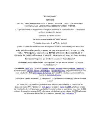 “REDES SOCIALES” 
ACTIVIDAD 
INSTRUCCIONES: ABRE EL PROGRAMA DE WORD, CAPTURA Y CONTESTA LAS SIGUIENTES 
PREGUNTAS, CABE MENCIONAR QUE DEBES APOYARTE DE INTERNET. 
1.- Explica mediante un mapa mental-conceptual el servicio de “Redes Sociales”. El mapa debe 
contener los siguientes puntos: 
Definición de “Redes Sociales” 
Características del servicio de “Redes Sociales” 
Ventajas y desventajas de las “Redes Sociales” 
¿Cómo ha cambiado la comunicación de las personas con su comunidad a partir de su uso? 
R=La vida fluye día con día, a veces sin percatarnos de todo lo que con ella 
viene. Para algunos, saludarnos y darnos un beso de buenos días, es el 
alimento de nuestra alma para proseguir; para otros, el tener un buen empleo 
Ejemplos de Programas que brinden el servicios de “Redes Sociales” 
¿Quién es el creador de facebook?, ¿Qué significa?, ¿En que año fue lanzado? y ¿Con que 
finalidad se creo? 
R=Facebook (NASDAQ: FB) es un sitio web de redes sociales creado por Mark Zuckerberg y 
fundado junto a Eduardo Saverin,Chris Hughes y Dustin Moskovitz. Originalmente era un sitio 
para estudiantes de la Universidad de Harvard, pero se abrió a cualquier persona con una 
cuenta de correo electrónico. 
¿Quién es el creador de Twitter?, ¿Qué significa?, ¿En que año fue lanzado? y ¿Con que finalidad 
se creo? 
R=Twitter, Inc. fue creado originalmente en California, pero está bajo la jurisdicción de 
Delaware desde 2007.8 Desde que Jack Dorsey lo creó en marzo de 2006, y lo lanzó en julio 
del mismo año, la red ha ganado popularidad mundialmente y se estima que tiene más de 500 
millones de usuarios, generando 65 millones de tuit al día y maneja más de 800 000 peticiones 
de búsqueda diarias.1 Ha sido apodado como el "SMS de Internet".9 
 
