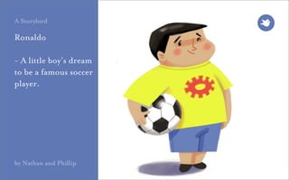 A Storybird

Ronaldo

- A little boy’s dream
to be a famous soccer
player.




by Nathan and Phillip
 