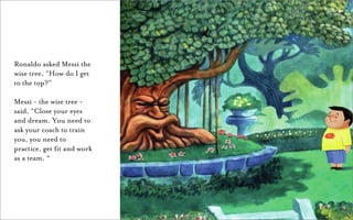 Ronaldo asked Messi the
wise tree, “How do I get
to the top?”

Messi - the wise tree -
said, “Close your eyes
and dream. You need to
ask your coach to train
you, you need to
practice, get fit and work
as a team. “
 