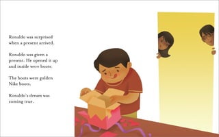 Ronaldo was surprised
when a present arrived.

Ronaldo was given a
present. He opened it up
and inside were boots.

The boots were golden
Nike boots.

Ronaldo’s dream was
coming true.
 