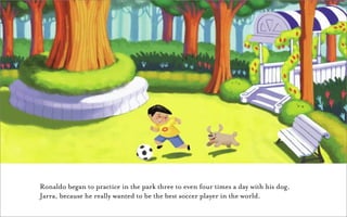Ronaldo began to practice in the park three to even four times a day with his dog,
Jarra, because he really wanted to be the best soccer player in the world.
 