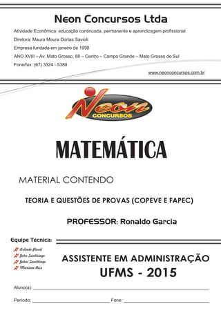 Neon Concursos Ltda
Atividade Econômica: educação continuada, permanente e aprendizagem proﬁssional
Diretora: Maura Moura Dortas Savioli
Empresa fundada em janeiro de 1998
ANO XVIII – Av. Mato Grosso, 88 – Centro – Campo Grande – Mato Grosso do Sul
Fone/fax: (67) 3324 - 5388
www.neonconcursos.com.br
Aluno(a): ______________________________________________________________________
Período: _______________________________ Fone: __________________________________
Equipe Técnica:
John Santhiago
Arlindo Pionti
Johni Santhiago
Mariane Reis
PROFESSOR: Ronaldo Garcia
TEORIA E QUESTÕES DE PROVAS (COPEVE E FAPEC)
MATERIAL CONTENDO
UFMS - 2015
MATEMÁTICA
ASSISTENTE EM ADMINISTRAÇÃO
 