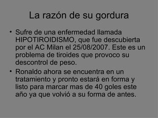 La razón de su gordura Sufre de una enfermedad llamada HIPOTIROIDISMO, que fue descubierta por el AC Milan el 25/08/2007. Este es un problema de tiroides que provoco su descontrol de peso. Ronaldo ahora se encuentra en un tratamiento y pronto estará en forma y listo para marcar mas de 40 goles este año ya que volvió a su forma de antes. 