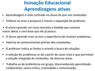 Inovação Educacional
Aprendizagens ativas
• Aprendizagem é mais centrada no aluno do que nos conteúdos.
• Enfatiza-se mais a pesquisa e menos a exposição do professor.
• O aluno aprende mais se tem a experiência de resolver problemas.
• O professor indica as fontes e orienta a busca de soluções.
• Valoriza-se conhecimentos prévios dos estudantes.
• O aluno aprende um novo conceito à medida que conecta
novas ideias a uma base que ele já possui.
• A seleção de problemas se dá a partir de casos reais e que permitam
a solução integrada de conteúdos de diversas áreas.
• Trabalha-se de preferência em grupo, desenvolvendo aprendizado
colaborativo, senso crítico, criatividade e comunicação.
 
