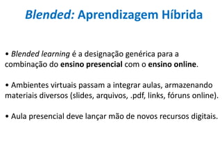 Blended: Aprendizagem Híbrida
• Blended learning é a designação genérica para a
combinação do ensino presencial com o ensino online.
• Ambientes virtuais passam a integrar aulas, armazenando
materiais diversos (slides, arquivos, .pdf, links, fóruns online).
• Aula presencial deve lançar mão de novos recursos digitais.
 