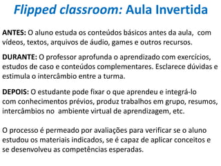 ANTES: O aluno estuda os conteúdos básicos antes da aula, com
vídeos, textos, arquivos de áudio, games e outros recursos.
DURANTE: O professor aprofunda o aprendizado com exercícios,
estudos de caso e conteúdos complementares. Esclarece dúvidas e
estimula o intercâmbio entre a turma.
DEPOIS: O estudante pode fixar o que aprendeu e integrá-lo
com conhecimentos prévios, produz trabalhos em grupo, resumos,
intercâmbios no ambiente virtual de aprendizagem, etc.
O processo é permeado por avaliações para verificar se o aluno
estudou os materiais indicados, se é capaz de aplicar conceitos e
se desenvolveu as competências esperadas.
Flipped classroom: Aula Invertida
 