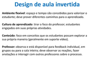 Design de aula invertida
Ambiente flexível: espaço e tempo são concebidos para valorizar o
estudante; deve prover diferentes caminhos para o aprendizado. 
Cultura de aprendizado: tirar o foco do professor; estudantes
engajados em suas próprias atividades.
Conteúdo: foco em conceitos que os estudantes possam explorar a
sua própria maneira (geralmente em suporte vídeo).
Professor: observa e está disponível para feedback individual, em
grupos ou para a sala inteira; deve observar as reações, fazer
anotações e interagir com outros professores sobre o processo.
 