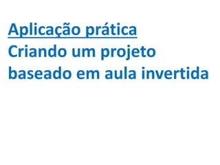 Aplicação prática
Criando um projeto
baseado em aula invertida
 
