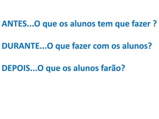 ANTES...O que os alunos tem que fazer ?
DURANTE...O que fazer com os alunos?
DEPOIS...O que os alunos farão?
 