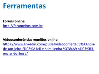 Ferramentas
Fóruns online
http://forumeiros.com.br
Videoconferência: reuniões online
https://www.linkedin.com/pulse/videoconfer%C3%AAncia-
de-um-jeito-f%C3%A1cil-e-sem-senha-%C3%A9-s%C3%B3-
enviar-barbosa/
 