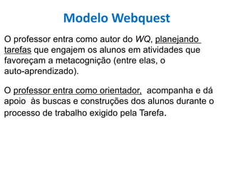 Modelo Webquest
O professor entra como autor do WQ, planejando
tarefas que engajem os alunos em atividades que
favoreçam a metacognição (entre elas, o
auto-aprendizado).
O professor entra como orientador, acompanha e dá
apoio às buscas e construções dos alunos durante o
processo de trabalho exigido pela Tarefa.
 