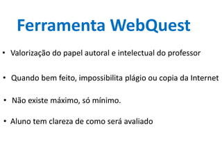 Ferramenta WebQuest
• Valorização do papel autoral e intelectual do professor
• Quando bem feito, impossibilita plágio ou copia da Internet
• Não existe máximo, só mínimo.
• Aluno tem clareza de como será avaliado
 