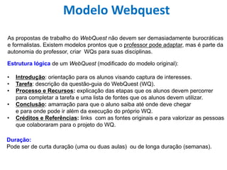Modelo Webquest
As propostas de trabalho do WebQuest não devem ser demasiadamente burocráticas
e formalistas. Existem modelos prontos que o professor pode adaptar, mas é parte da
autonomia do professor, criar WQs para suas disciplinas.
Estrutura lógica de um WebQuest (modificado do modelo original):
• Introdução: orientação para os alunos visando captura de interesses.
• Tarefa: descrição da questão-guia do WebQuest (WQ).
• Processo e Recursos: explicação das etapas que os alunos devem percorrer
para completar a tarefa e uma lista de fontes que os alunos devem utilizar.
• Conclusão: amarração para que o aluno saiba até onde deve chegar
e para onde pode ir além da execução do próprio WQ.
• Créditos e Referências: links com as fontes originais e para valorizar as pessoas
que colaboraram para o projeto do WQ.
Duração:
Pode ser de curta duração (uma ou duas aulas) ou de longa duração (semanas).
 