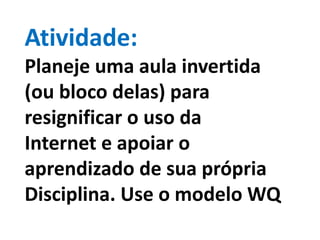 Atividade:
Planeje uma aula invertida
(ou bloco delas) para
resignificar o uso da
Internet e apoiar o
aprendizado de sua própria
Disciplina. Use o modelo WQ
 
