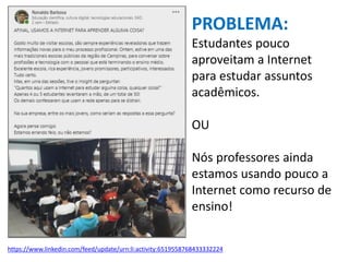 https://www.linkedin.com/feed/update/urn:li:activity:6519558768433332224
PROBLEMA:
Estudantes pouco
aproveitam a Internet
para estudar assuntos
acadêmicos.
OU
Nós professores ainda
estamos usando pouco a
Internet como recurso de
ensino!
 
