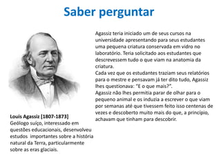Saber perguntar
Agassiz teria iniciado um de seus cursos na
universidade apresentando para seus estudantes
uma pequena criatura conservada em vidro no
laboratório. Teria solicitado aos estudantes que
descrevessem tudo o que viam na anatomia da
criatura.
Cada vez que os estudantes traziam seus relatórios
para o mestre e pensavam já ter dito tudo, Agassiz
lhes questionava: “E o que mais?”.
Agassiz não lhes permitia parar de olhar para o
pequeno animal e os induzia a escrever o que viam
por semanas até que tivessem feito isso centenas de
vezes e descoberto muito mais do que, a princípio,
achavam que tinham para descobrir.Louis Agassiz [1807-1873]
Geólogo suíço, interessado em
questões educacionais, desenvolveu
estudos importantes sobre a história
natural da Terra, particularmente
sobre as eras glaciais.
 