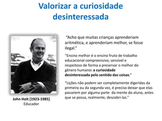 Valorizar a curiosidade
desinteressada
John Holt [1923-1985]
Educador
“Acho que muitas crianças aprenderiam
aritmética, e aprenderiam melhor, se fosse
ilegal.”
“Ensino melhor é o ensino fruto de trabalho
educacional compreensivo, sensível e
respeitoso de forma a preservar o melhor do
gênero humano: a curiosidade
desinteressada pelo sentido das coisas.”
“Lições não podem ser completamente digeridas da
primeira ou da segunda vez, é preciso deixar que elas
passeiem por alguma parte da mente do aluno, antes
que se possa, realmente, descobri-las.”
 