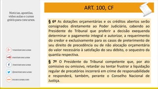 ART. 100, CF
§ 6º As dotações orçamentárias e os créditos abertos serão
consignados diretamente ao Poder Judiciário, cabendo ao
Presidente do Tribunal que proferir a decisão exequenda
determinar o pagamento integral e autorizar, a requerimento
do credor e exclusivamente para os casos de preterimento de
seu direito de precedência ou de não alocação orçamentária
do valor necessário à satisfação do seu débito, o sequestro da
quantia respectiva.
§ 7º O Presidente do Tribunal competente que, por ato
comissivo ou omissivo, retardar ou tentar frustrar a liquidação
regular de precatórios incorrerá em crime de responsabilidade
e responderá, também, perante o Conselho Nacional de
Justiça.
 