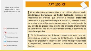 ART. 100, CF
§ 6º As dotações orçamentárias e os créditos abertos serão
consignados diretamente ao Poder Judiciário, cabendo ao
Presidente do Tribunal que proferir a decisão exequenda
determinar o pagamento integral e autorizar, a requerimento
do credor e exclusivamente para os casos de preterimento de
seu direito de precedência ou de não alocação orçamentária
do valor necessário à satisfação do seu débito, o sequestro da
quantia respectiva.
§ 7º O Presidente do Tribunal competente que, por ato
comissivo ou omissivo, retardar ou tentar frustrar a liquidação
regular de precatórios incorrerá em crime de responsabilidade
e responderá, também, perante o Conselho Nacional de
Justiça.
 